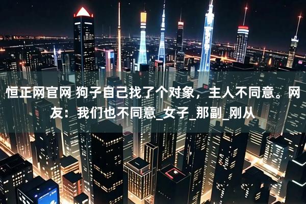 恒正网官网 狗子自己找了个对象，主人不同意。网友：我们也不同意_女子_那副_刚从