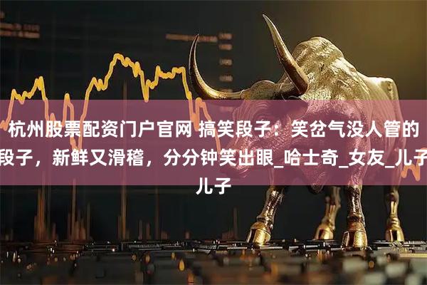 杭州股票配资门户官网 搞笑段子：笑岔气没人管的段子，新鲜又滑稽，分分钟笑出眼_哈士奇_女友_儿子