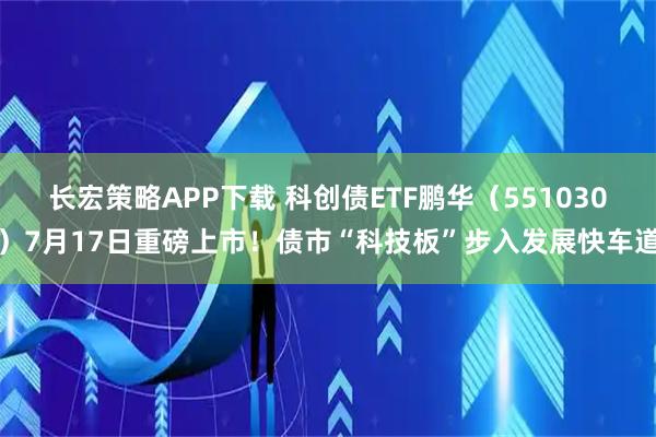 长宏策略APP下载 科创债ETF鹏华（551030）7月17日重磅上市！债市“科技板”步入发展快车道