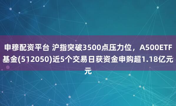 申穆配资平台 沪指突破3500点压力位，A500ETF基金(512050)近5个交易日获资金申购超1.18亿元