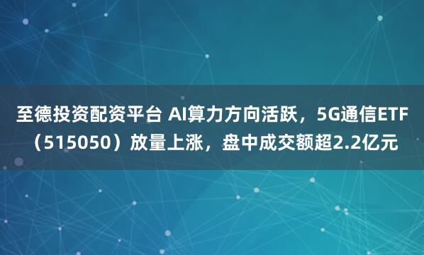 至德投资配资平台 AI算力方向活跃，5G通信ETF（515050）放量上涨，盘中成交额超2.2亿元