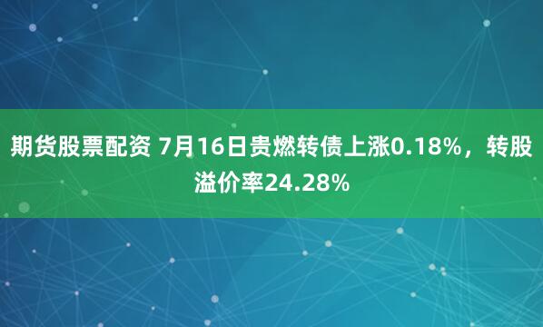 期货股票配资 7月16日贵燃转债上涨0.18%，转股溢价率24.28%
