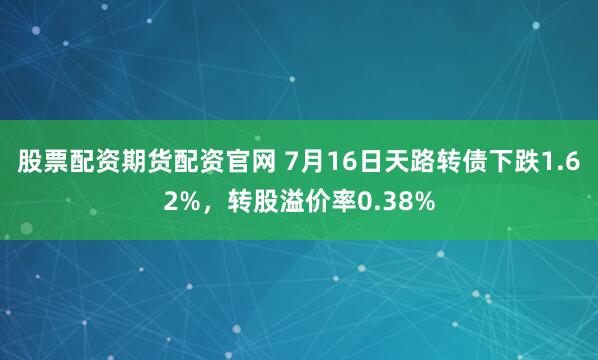 股票配资期货配资官网 7月16日天路转债下跌1.62%，转股溢价率0.38%