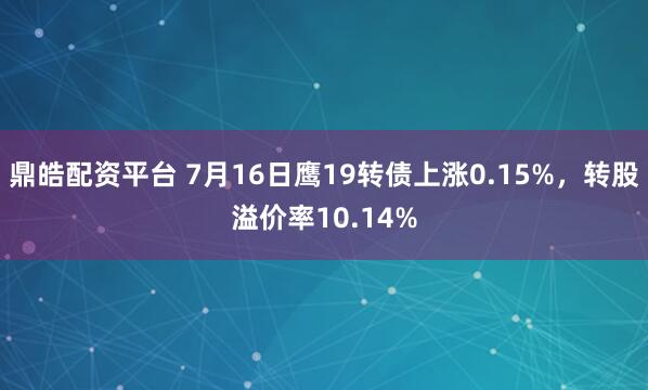 鼎皓配资平台 7月16日鹰19转债上涨0.15%，转股溢价率10.14%