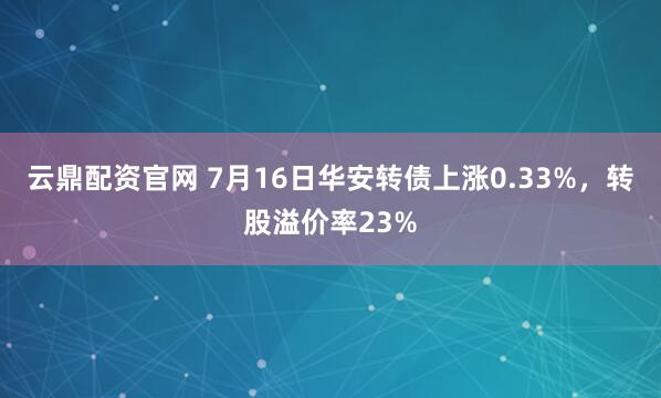 云鼎配资官网 7月16日华安转债上涨0.33%，转股溢价率23%