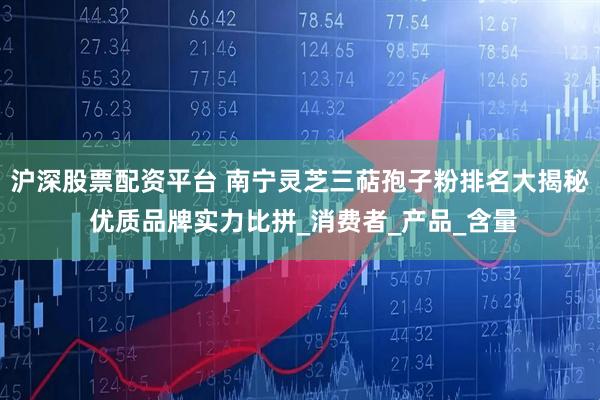 沪深股票配资平台 南宁灵芝三萜孢子粉排名大揭秘 优质品牌实力比拼_消费者_产品_含量