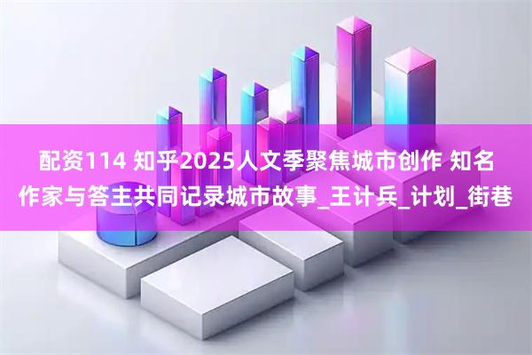配资114 知乎2025人文季聚焦城市创作 知名作家与答主共同记录城市故事_王计兵_计划_街巷