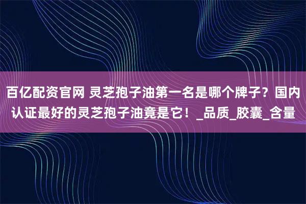 百亿配资官网 灵芝孢子油第一名是哪个牌子？国内认证最好的灵芝孢子油竟是它！_品质_胶囊_含量