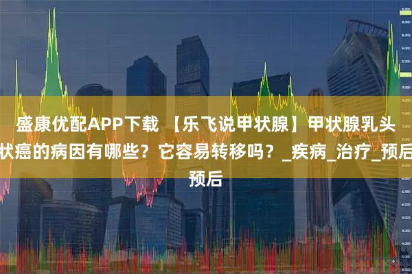 盛康优配APP下载 【乐飞说甲状腺】甲状腺乳头状癌的病因有哪些？它容易转移吗？_疾病_治疗_预后