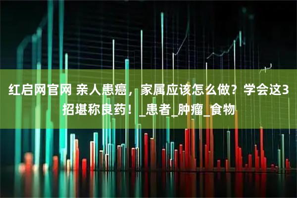 红启网官网 亲人患癌，家属应该怎么做？学会这3招堪称良药！_患者_肿瘤_食物