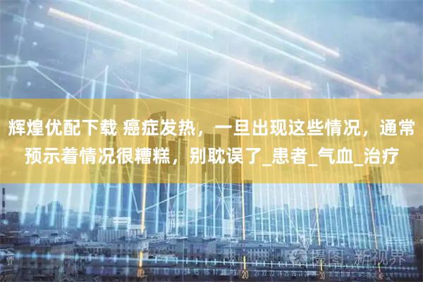 辉煌优配下载 癌症发热，一旦出现这些情况，通常预示着情况很糟糕，别耽误了_患者_气血_治疗