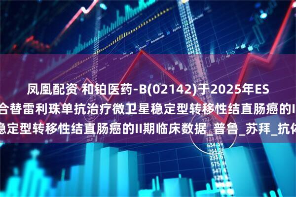 凤凰配资 和铂医药-B(02142)于2025年ESMO大会公布HBM4003联合替雷利珠单抗治疗微卫星稳定型转移性结直肠癌的II期临床数据_普鲁_苏拜_抗体