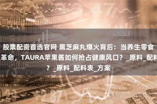 股票配资首选官网 黑芝麻丸爆火背后：当养生零食遇上成分革命，TAURA苹果酱如何抢占健康风口？_原料_配料表_方案