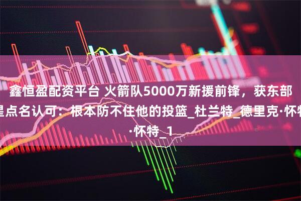 鑫恒盈配资平台 火箭队5000万新援前锋，获东部明星点名认可：根本防不住他的投篮_杜兰特_德里克·怀特_1