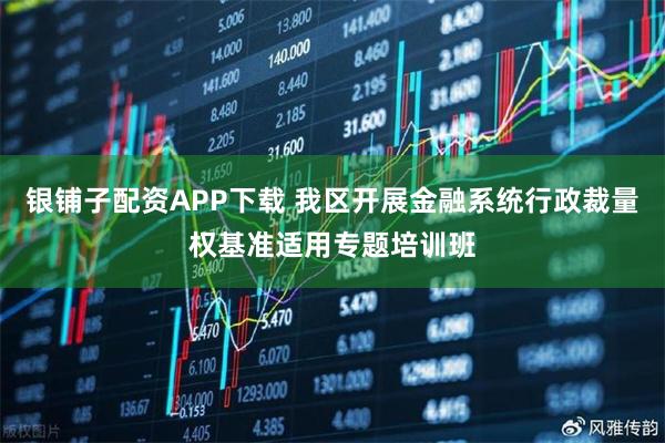 银铺子配资APP下载 我区开展金融系统行政裁量权基准适用专题培训班