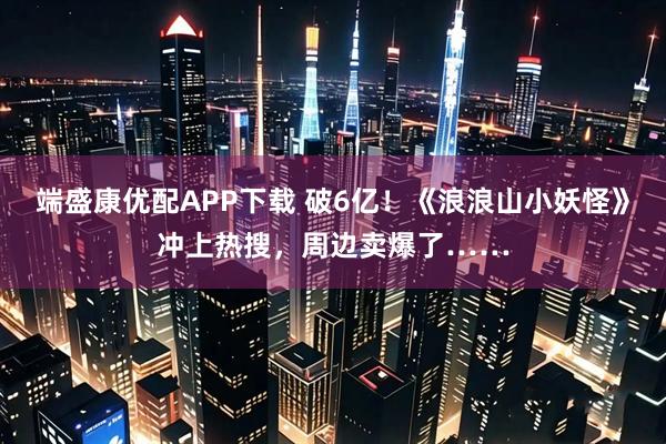 端盛康优配APP下载 破6亿！《浪浪山小妖怪》冲上热搜，周边卖爆了……