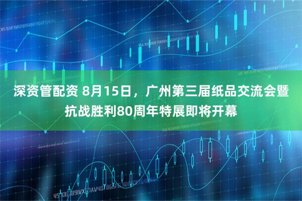深资管配资 8月15日，广州第三届纸品交流会暨抗战胜利80周年特展即将开幕