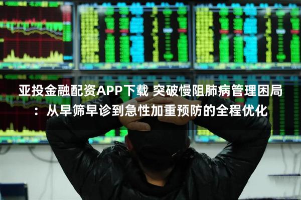 亚投金融配资APP下载 突破慢阻肺病管理困局：从早筛早诊到急性加重预防的全程优化