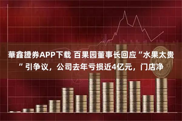 華鑫證券APP下载 百果园董事长回应“水果太贵”引争议，公司去年亏损近4亿元，门店净