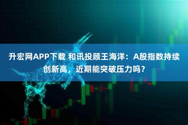 升宏网APP下载 和讯投顾王海洋：A股指数持续创新高，近期能突破压力吗？