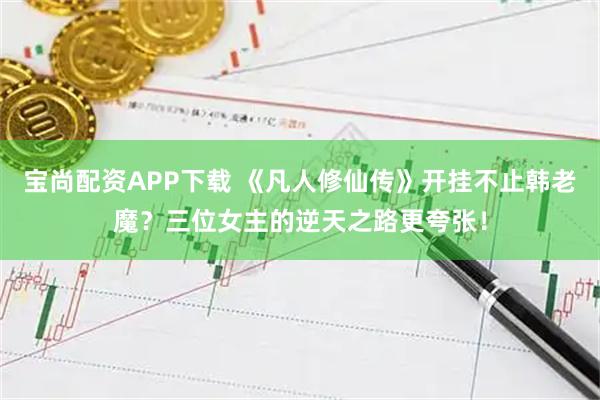 宝尚配资APP下载 《凡人修仙传》开挂不止韩老魔？三位女主的逆天之路更夸张！