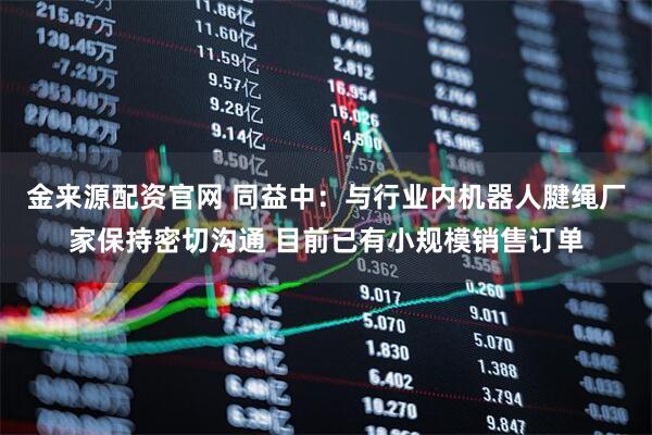 金来源配资官网 同益中：与行业内机器人腱绳厂家保持密切沟通 目前已有小规模销售订单