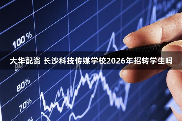 大华配资 长沙科技传媒学校2026年招转学生吗